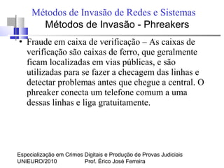 Especialização em Crimes Digitais e Produção de Provas Judiciais
UNIEURO/2010 Prof. Érico José Ferreira
Métodos de Invasão de Redes e Sistemas
●
Fraude em caixa de verificação – As caixas de
verificação são caixas de ferro, que geralmente
ficam localizadas em vias públicas, e são
utilizadas para se fazer a checagem das linhas e
detectar problemas antes que chegue a central. O
phreaker conecta um telefone comum a uma
dessas linhas e liga gratuitamente.
Métodos de Invasão - Phreakers
 