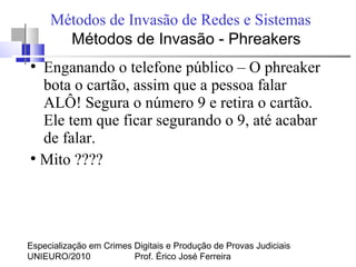 Especialização em Crimes Digitais e Produção de Provas Judiciais
UNIEURO/2010 Prof. Érico José Ferreira
Métodos de Invasão de Redes e Sistemas
●
Enganando o telefone público – O phreaker
bota o cartão, assim que a pessoa falar
ALÔ! Segura o número 9 e retira o cartão.
Ele tem que ficar segurando o 9, até acabar
de falar.
●
Mito ????
Métodos de Invasão - Phreakers
 