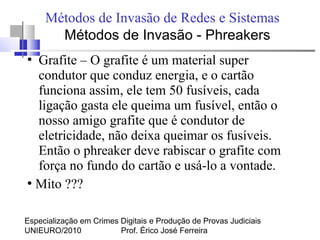 Especialização em Crimes Digitais e Produção de Provas Judiciais
UNIEURO/2010 Prof. Érico José Ferreira
Métodos de Invasão de Redes e Sistemas
●
Grafite – O grafite é um material super
condutor que conduz energia, e o cartão
funciona assim, ele tem 50 fusíveis, cada
ligação gasta ele queima um fusível, então o
nosso amigo grafite que é condutor de
eletricidade, não deixa queimar os fusíveis.
Então o phreaker deve rabiscar o grafite com
força no fundo do cartão e usá-lo a vontade.
●
Mito ???
Métodos de Invasão - Phreakers
 