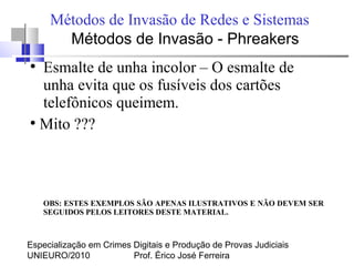 Especialização em Crimes Digitais e Produção de Provas Judiciais
UNIEURO/2010 Prof. Érico José Ferreira
Métodos de Invasão de Redes e Sistemas
●
Esmalte de unha incolor – O esmalte de
unha evita que os fusíveis dos cartões
telefônicos queimem.
●
Mito ???
OBS: ESTES EXEMPLOS SÃO APENAS ILUSTRATIVOS E NÃO DEVEM SER
SEGUIDOS PELOS LEITORES DESTE MATERIAL.
Métodos de Invasão - Phreakers
 