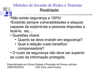 Especialização em Crimes Digitais e Produção de Provas Judiciais
UNIEURO/2010 Prof. Érico José Ferreira
Métodos de Invasão de Redes e Sistemas
Realidade
●
Não existe segurança a 100%!
●
Existirão sempre vulnerabilidades e ataques
capazes de explorá-las e pessoas dispostas a
fazê-lo, etc...
●
Questões chave:
●
Quanto se deve investir em segurança?
●
Qual a relação custo benefício
compensadora?
●
O custo da segurança não deve ser superior
ao custo da informação protegida.
 