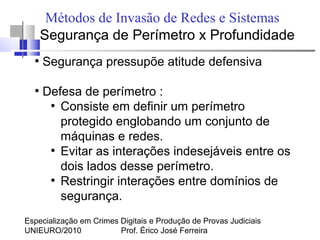 Especialização em Crimes Digitais e Produção de Provas Judiciais
UNIEURO/2010 Prof. Érico José Ferreira
Métodos de Invasão de Redes e Sistemas
Segurança de Perímetro x Profundidade
●
Segurança pressupõe atitude defensiva
●
Defesa de perímetro :
●
Consiste em definir um perímetro
protegido englobando um conjunto de
máquinas e redes.
●
Evitar as interações indesejáveis entre os
dois lados desse perímetro.
●
Restringir interações entre domínios de
segurança.
 