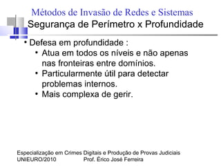 Especialização em Crimes Digitais e Produção de Provas Judiciais
UNIEURO/2010 Prof. Érico José Ferreira
Métodos de Invasão de Redes e Sistemas
Segurança de Perímetro x Profundidade
●
Defesa em profundidade :
●
Atua em todos os níveis e não apenas
nas fronteiras entre domínios.
●
Particularmente útil para detectar
problemas internos.
●
Mais complexa de gerir.
 