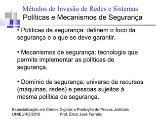 Especialização em Crimes Digitais e Produção de Provas Judiciais
UNIEURO/2010 Prof. Érico José Ferreira
Métodos de Invasão de Redes e Sistemas
Políticas e Mecanismos de Segurança
●
Políticas de segurança: definem o foco da
segurança e o que se deve garantir.
●
Mecanismos de segurança: tecnologia que
permite implementar as políticas de
segurança.
●
Domínio de segurança: universo de recursos
(máquinas, redes) e pessoas sujeitos à
mesma política de segurança.
 