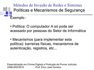 Especialização em Crimes Digitais e Produção de Provas Judiciais
UNIEURO/2010 Prof. Érico José Ferreira
Métodos de Invasão de Redes e Sistemas
Políticas e Mecanismos de Segurança
Exemplo :
●
Política: O computador A só pode ser
acessado por pessoas do Setor de Informática
●
Mecanismos (para implementar esta
política): barreiras físicas, mecanismos de
autenticação, registros, etc...
 