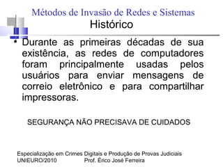 Especialização em Crimes Digitais e Produção de Provas Judiciais
UNIEURO/2010 Prof. Érico José Ferreira
Métodos de Invasão de Redes e Sistemas
Histórico
●
Durante as primeiras décadas de sua
existência, as redes de computadores
foram principalmente usadas pelos
usuários para enviar mensagens de
correio eletrônico e para compartilhar
impressoras.
SEGURANÇA NÃO PRECISAVA DE CUIDADOS
 
