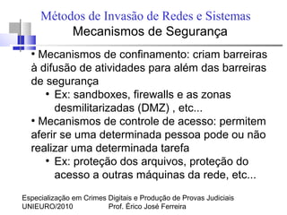 Especialização em Crimes Digitais e Produção de Provas Judiciais
UNIEURO/2010 Prof. Érico José Ferreira
Métodos de Invasão de Redes e Sistemas
Mecanismos de Segurança
●
Mecanismos de confinamento: criam barreiras
à difusão de atividades para além das barreiras
de segurança
●
Ex: sandboxes, firewalls e as zonas
desmilitarizadas (DMZ) , etc...
●
Mecanismos de controle de acesso: permitem
aferir se uma determinada pessoa pode ou não
realizar uma determinada tarefa
●
Ex: proteção dos arquivos, proteção do
acesso a outras máquinas da rede, etc...
 