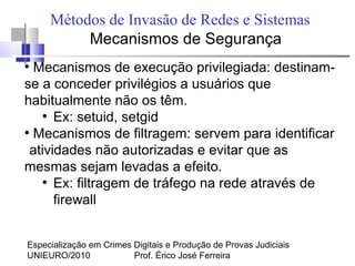 Especialização em Crimes Digitais e Produção de Provas Judiciais
UNIEURO/2010 Prof. Érico José Ferreira
Métodos de Invasão de Redes e Sistemas
Mecanismos de Segurança
●
Mecanismos de execução privilegiada: destinam-
se a conceder privilégios a usuários que
habitualmente não os têm.
●
Ex: setuid, setgid
●
Mecanismos de filtragem: servem para identificar
atividades não autorizadas e evitar que as
mesmas sejam levadas a efeito.
●
Ex: filtragem de tráfego na rede através de
firewall
 