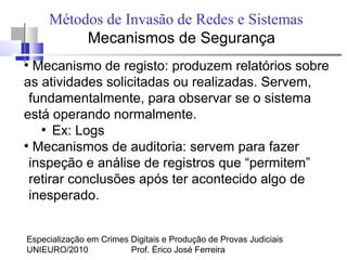 Especialização em Crimes Digitais e Produção de Provas Judiciais
UNIEURO/2010 Prof. Érico José Ferreira
Métodos de Invasão de Redes e Sistemas
Mecanismos de Segurança
●
Mecanismo de registo: produzem relatórios sobre
as atividades solicitadas ou realizadas. Servem,
fundamentalmente, para observar se o sistema
está operando normalmente.
●
Ex: Logs
●
Mecanismos de auditoria: servem para fazer
inspeção e análise de registros que “permitem”
retirar conclusões após ter acontecido algo de
inesperado.
 