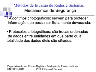 Especialização em Crimes Digitais e Produção de Provas Judiciais
UNIEURO/2010 Prof. Érico José Ferreira
Métodos de Invasão de Redes e Sistemas
Mecanismos de Segurança
●
Algoritmos criptográficos: servem para proteger
informação que possa ser fisicamente devassada.
●
Protocolos criptográficos: são trocas ordenadas
de dados entre entidades em que parte ou a
totalidade dos dados úteis são cifrados.
 