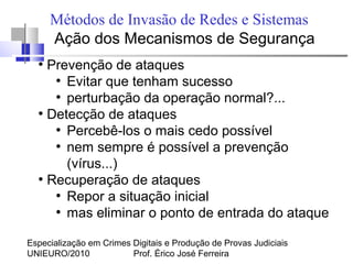 Especialização em Crimes Digitais e Produção de Provas Judiciais
UNIEURO/2010 Prof. Érico José Ferreira
Métodos de Invasão de Redes e Sistemas
Ação dos Mecanismos de Segurança
●
Prevenção de ataques
●
Evitar que tenham sucesso
●
perturbação da operação normal?...
●
Detecção de ataques
●
Percebê-los o mais cedo possível
●
nem sempre é possível a prevenção
(vírus...)
●
Recuperação de ataques
●
Repor a situação inicial
●
mas eliminar o ponto de entrada do ataque
 