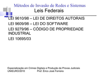 Especialização em Crimes Digitais e Produção de Provas Judiciais
UNIEURO/2010 Prof. Érico José Ferreira
Métodos de Invasão de Redes e Sistemas
Leis Federais
LEI 9610/98 – LEI DE DIREITOS AUTORAIS
LEI 9609/98 – LEI DO SOFTWARE
LEI 9279/96 – CÓDIGO DE PROPRIEDADE
INDUSTRIAL
LEI 10695/03
 