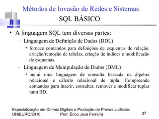 Especialização em Crimes Digitais e Produção de Provas Judiciais
UNIEURO/2010 Prof. Érico José Ferreira 37
Métodos de Invasão de Redes e Sistemas
SQL BÁSICO
• A linguagem SQL tem diversas partes:
– Linguagem de Definição de Dados (DDL)
• fornece comandos para definições de esquemas de relação,
criação/remoção de tabelas, criação de índices e modificação
de esquemas.
– Linguagem de Manipulação de Dados (DML)
• inclui uma linguagem de consulta baseada na álgebra
relacional e cálculo relacional de tupla. Compreende
comandos para inserir, consultar, remover e modificar tuplas
num BD.
 