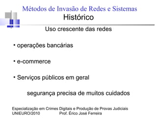 Especialização em Crimes Digitais e Produção de Provas Judiciais
UNIEURO/2010 Prof. Érico José Ferreira
Métodos de Invasão de Redes e Sistemas
Histórico
Uso crescente das redes
●
operações bancárias
●
e-commerce
●
Serviços públicos em geral
segurança precisa de muitos cuidados
 
