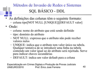 Especialização em Crimes Digitais e Produção de Provas Judiciais
UNIEURO/2010 Prof. Érico José Ferreira 40
Métodos de Invasão de Redes e Sistemas
SQL BÁSICO - DDL
• As definições das colunas têm o seguinte formato:
– coluna tipo[NOT NULL [UNIQUE]][DEFAULT valor]
• Onde:
– coluna: nome do atributo que está sendo definido
– tipo: domínio do atributo
– NOT NULL: expressa que o atributo não pode receber
valores nulos
– UNIQUE: indica que o atributo tem valor único na tabela.
Qualquer tentativa de se introduzir uma linha na tabela
contendo um valor igual ao do atributo será rejeitada. Serve
para indicar chaves secundárias
– DEFAULT: indica um valor default para a coluna
 