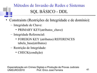 Especialização em Crimes Digitais e Produção de Provas Judiciais
UNIEURO/2010 Prof. Érico José Ferreira 41
Métodos de Invasão de Redes e Sistemas
SQL BÁSICO - DDL
• Constraints (Restrições de Integridade e de domínio):
– Integridade de Chave:
• PRIMARY KEY(atributos_chave)
– Integridade Referencial:
• FOREIGN KEY (atributos) REFERENCES
tabela_base(atributos)
– Restrição de Integridade:
• CHECK(condição)
 