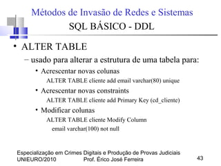 Especialização em Crimes Digitais e Produção de Provas Judiciais
UNIEURO/2010 Prof. Érico José Ferreira 43
Métodos de Invasão de Redes e Sistemas
SQL BÁSICO - DDL
• ALTER TABLE
– usado para alterar a estrutura de uma tabela para:
• Acrescentar novas colunas
ALTER TABLE cliente add email varchar(80) unique
• Acrescentar novas constraints
ALTER TABLE cliente add Primary Key (cd_cliente)
• Modificar colunas
ALTER TABLE cliente Modify Column
email varchar(100) not null
 