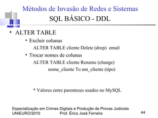 Especialização em Crimes Digitais e Produção de Provas Judiciais
UNIEURO/2010 Prof. Érico José Ferreira 44
Métodos de Invasão de Redes e Sistemas
SQL BÁSICO - DDL
• ALTER TABLE
• Excluir colunas
ALTER TABLE cliente Delete (drop) email
• Trocar nomes de colunas
ALTER TABLE cliente Rename (change)
nome_cliente To nm_cliente (tipo)
* Valores entre parenteses usados no MySQL
 