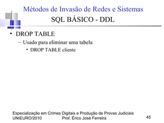 Especialização em Crimes Digitais e Produção de Provas Judiciais
UNIEURO/2010 Prof. Érico José Ferreira 45
Métodos de Invasão de Redes e Sistemas
SQL BÁSICO - DDL
• DROP TABLE
– Usado para eliminar uma tabela
• DROP TABLE cliente
 