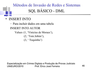 Especialização em Crimes Digitais e Produção de Provas Judiciais
UNIEURO/2010 Prof. Érico José Ferreira 46
Métodos de Invasão de Redes e Sistemas
SQL BÁSICO - DML
• INSERT INTO
– Para incluir dados em uma tabela
INSERT INTO AUTOR
Values (1, ‘Vinicius de Moraes’),
(2, ‘Tom Jobim’),
(3, ‘ Toquinho’)
 