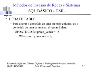 Especialização em Crimes Digitais e Produção de Provas Judiciais
UNIEURO/2010 Prof. Érico José Ferreira 47
Métodos de Invasão de Redes e Sistemas
SQL BÁSICO - DML
• UPDATE TABLE
– Para alterar o conteúdo de uma ou mais colunas, ou o
conteúdo de uma coluna em diversas linhas.
UPDATE CD Set preco_venda = 15
Where cod_gravadora = 1;
 