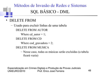 Especialização em Crimes Digitais e Produção de Provas Judiciais
UNIEURO/2010 Prof. Érico José Ferreira 48
Métodos de Invasão de Redes e Sistemas
SQL BÁSICO - DML
• DELETE FROM
– Usado para excluir linhas de uma tabela
DELETE FROM AUTOR
Where cd_autor = 1;
DELETE FROM CD
Where cod_gravadora = 2;
DELETE FROM MUSICA
– Nesse caso, todas as músicas serão excluídas (a tabela
ficará vazia)
 