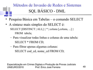 Especialização em Crimes Digitais e Produção de Provas Judiciais
UNIEURO/2010 Prof. Érico José Ferreira 49
Métodos de Invasão de Redes e Sistemas
SQL BÁSICO - DML
• Pesquisa Básica em Tabelas – o comando SELECT
• A sintaxe mais simples do SELECT é:
SELECT [DISTINCT | ALL] { * | coluna [,coluna, ...] }
FROM tabela;
– Para visualizar todas linhas e colunas de uma tabela:
SELECT * FROM CD;
– Para filtrar apenas algumas colunas:
SELECT cod_cd, nome_cd FROM CD;
 