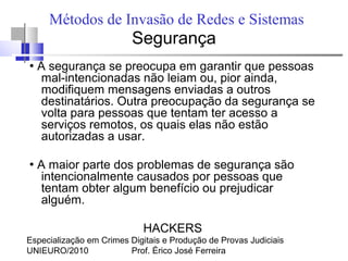 Especialização em Crimes Digitais e Produção de Provas Judiciais
UNIEURO/2010 Prof. Érico José Ferreira
Métodos de Invasão de Redes e Sistemas
Segurança
●
A segurança se preocupa em garantir que pessoas
mal-intencionadas não leiam ou, pior ainda,
modifiquem mensagens enviadas a outros
destinatários. Outra preocupação da segurança se
volta para pessoas que tentam ter acesso a
serviços remotos, os quais elas não estão
autorizadas a usar.
●
A maior parte dos problemas de segurança são
intencionalmente causados por pessoas que
tentam obter algum benefício ou prejudicar
alguém.
HACKERS
 