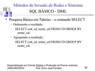 Especialização em Crimes Digitais e Produção de Provas Judiciais
UNIEURO/2010 Prof. Érico José Ferreira 50
Métodos de Invasão de Redes e Sistemas
SQL BÁSICO - DML
• Pesquisa Básica em Tabelas – o comando SELECT
– Ordenando o resultado:
SELECT cod_cd, nome_cd FROM CD ORDER BY
nome_cd;
– Agrupando o resultado:
SELECT cod_cd, nome_cd FROM CD GROUP BY
nome_cd;
 