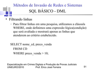 Especialização em Crimes Digitais e Produção de Provas Judiciais
UNIEURO/2010 Prof. Érico José Ferreira 51
Métodos de Invasão de Redes e Sistemas
SQL BÁSICO - DML
• Filtrando linhas
– Para filtrar linhas em uma pesquisa, utilizamos a cláusula
WHERE, onde definimos uma expressão lógica(condição)
que será avaliada e mostrará apenas as linhas que
atenderem ao critério estabelecido.
SELECT nome_cd, preco_venda
FROM CD
WHERE preco_venda > 10;
 
