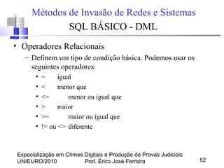 Especialização em Crimes Digitais e Produção de Provas Judiciais
UNIEURO/2010 Prof. Érico José Ferreira 52
Métodos de Invasão de Redes e Sistemas
SQL BÁSICO - DML
• Operadores Relacionais
– Definem um tipo de condição básica. Podemos usar os
seguintes operadores:
• = igual
• < menor que
• <= menor ou igual que
• > maior
• >= maior ou igual que
• != ou <> diferente
 