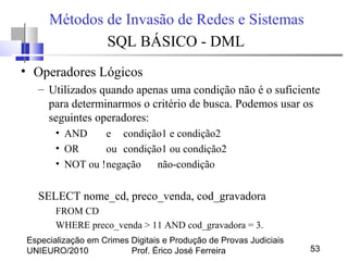 Especialização em Crimes Digitais e Produção de Provas Judiciais
UNIEURO/2010 Prof. Érico José Ferreira 53
Métodos de Invasão de Redes e Sistemas
SQL BÁSICO - DML
• Operadores Lógicos
– Utilizados quando apenas uma condição não é o suficiente
para determinarmos o critério de busca. Podemos usar os
seguintes operadores:
• AND e condição1 e condição2
• OR ou condição1 ou condição2
• NOT ou !negação não-condição
SELECT nome_cd, preco_venda, cod_gravadora
FROM CD
WHERE preco_venda > 11 AND cod_gravadora = 3.
 