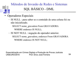 Especialização em Crimes Digitais e Produção de Provas Judiciais
UNIEURO/2010 Prof. Érico José Ferreira 54
Métodos de Invasão de Redes e Sistemas
SQL BÁSICO - DML
• Operadores Especiais
– IS NULL : para saber se o conteúdo de uma coluna foi ou
não inicializado.
SELECT nome_gravadora From GRAVADORA
WHERE endereco IS NULL;
– IS NOT NULL : negação do operador anterior.
SELECT nome_gravadora, endereco From GRAVADORA
WHERE endereco IS NOT NULL;
 