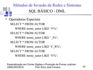 Especialização em Crimes Digitais e Produção de Provas Judiciais
UNIEURO/2010 Prof. Érico José Ferreira 57
Métodos de Invasão de Redes e Sistemas
SQL BÁSICO - DML
• Operadores Especiais
SELECT * FROM AUTOR
WHERE nome_autor LIKE ‘V%’;
SELECT * FROM AUTOR
WHERE nome_autor LIKE ‘_I%’;
SELECT * FROM AUTOR
WHERE nome_autor LIKE ‘C_R%’;
SELECT * FROM AUTOR
WHERE nome_autor LIKE ‘V%’;
 