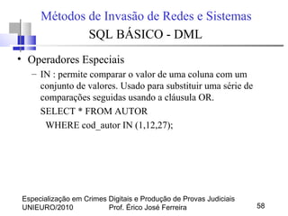 Especialização em Crimes Digitais e Produção de Provas Judiciais
UNIEURO/2010 Prof. Érico José Ferreira 58
Métodos de Invasão de Redes e Sistemas
SQL BÁSICO - DML
• Operadores Especiais
– IN : permite comparar o valor de uma coluna com um
conjunto de valores. Usado para substituir uma série de
comparações seguidas usando a cláusula OR.
SELECT * FROM AUTOR
WHERE cod_autor IN (1,12,27);
 