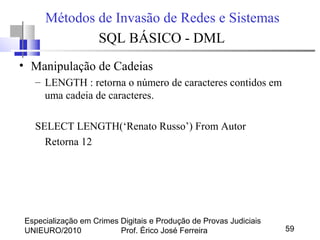 Especialização em Crimes Digitais e Produção de Provas Judiciais
UNIEURO/2010 Prof. Érico José Ferreira 59
Métodos de Invasão de Redes e Sistemas
SQL BÁSICO - DML
• Manipulação de Cadeias
– LENGTH : retorna o número de caracteres contidos em
uma cadeia de caracteres.
SELECT LENGTH(‘Renato Russo’) From Autor
Retorna 12
 