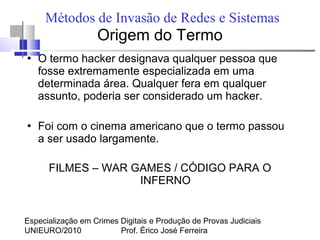 Especialização em Crimes Digitais e Produção de Provas Judiciais
UNIEURO/2010 Prof. Érico José Ferreira
Métodos de Invasão de Redes e Sistemas
Origem do Termo
●
O termo hacker designava qualquer pessoa que
fosse extremamente especializada em uma
determinada área. Qualquer fera em qualquer
assunto, poderia ser considerado um hacker.
●
Foi com o cinema americano que o termo passou
a ser usado largamente.
FILMES – WAR GAMES / CÓDIGO PARA O
INFERNO
 