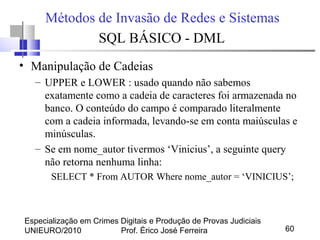 Especialização em Crimes Digitais e Produção de Provas Judiciais
UNIEURO/2010 Prof. Érico José Ferreira 60
Métodos de Invasão de Redes e Sistemas
SQL BÁSICO - DML
• Manipulação de Cadeias
– UPPER e LOWER : usado quando não sabemos
exatamente como a cadeia de caracteres foi armazenada no
banco. O conteúdo do campo é comparado literalmente
com a cadeia informada, levando-se em conta maiúsculas e
minúsculas.
– Se em nome_autor tivermos ‘Vinicius’, a seguinte query
não retorna nenhuma linha:
SELECT * From AUTOR Where nome_autor = ‘VINICIUS’;
 