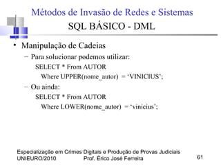 Especialização em Crimes Digitais e Produção de Provas Judiciais
UNIEURO/2010 Prof. Érico José Ferreira 61
Métodos de Invasão de Redes e Sistemas
SQL BÁSICO - DML
• Manipulação de Cadeias
– Para solucionar podemos utilizar:
SELECT * From AUTOR
Where UPPER(nome_autor) = ‘VINICIUS’;
– Ou ainda:
SELECT * From AUTOR
Where LOWER(nome_autor) = ‘vinicius’;
 