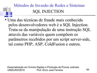 Especialização em Crimes Digitais e Produção de Provas Judiciais
UNIEURO/2010 Prof. Érico José Ferreira 64
Métodos de Invasão de Redes e Sistemas
SQL INJECTION
●
Uma das técnicas de fraude mais conhecida
pelos desenvolvedores web é a SQL Injection.
Trata-se da manipulação de uma instrução SQL
através das variáveis quem compõem os
parâmetros recebidos por um script server-side,
tal como PHP, ASP, ColdFusion e outros.
 