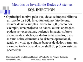Especialização em Crimes Digitais e Produção de Provas Judiciais
UNIEURO/2010 Prof. Érico José Ferreira 65
Métodos de Invasão de Redes e Sistemas
SQL INJECTION
●
O principal motivo pelo qual deve-se impossibilitar a
utilização da SQL Injection está no fato de que,
através de uma simples instrução SQL, como por
exemplo, uma projeção de dados, outras operações
podem ser executadas, podendo impactar sobre o
esquema das tabelas, os dados armazenados, e até
mesmo sobre elementos do sistema operacional,
tendo em vista que alguns bancos de dados permitem
a execução de comandos do shell do próprio sistema
operacional.
 