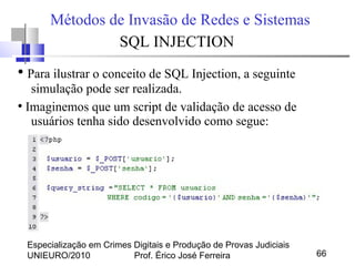 Especialização em Crimes Digitais e Produção de Provas Judiciais
UNIEURO/2010 Prof. Érico José Ferreira 66
Métodos de Invasão de Redes e Sistemas
SQL INJECTION
●
Para ilustrar o conceito de SQL Injection, a seguinte
simulação pode ser realizada.
●
Imaginemos que um script de validação de acesso de
usuários tenha sido desenvolvido como segue:
 