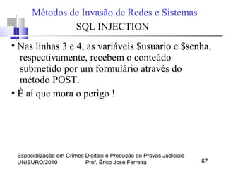 Especialização em Crimes Digitais e Produção de Provas Judiciais
UNIEURO/2010 Prof. Érico José Ferreira 67
Métodos de Invasão de Redes e Sistemas
SQL INJECTION
●
Nas linhas 3 e 4, as variáveis $usuario e $senha,
respectivamente, recebem o conteúdo
submetido por um formulário através do
método POST.
●
É aí que mora o perigo !
 