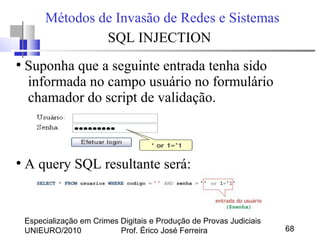 Especialização em Crimes Digitais e Produção de Provas Judiciais
UNIEURO/2010 Prof. Érico José Ferreira 68
Métodos de Invasão de Redes e Sistemas
SQL INJECTION
●
Suponha que a seguinte entrada tenha sido
informada no campo usuário no formulário
chamador do script de validação.
●
A query SQL resultante será:
 