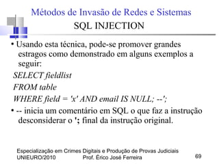 Especialização em Crimes Digitais e Produção de Provas Judiciais
UNIEURO/2010 Prof. Érico José Ferreira 69
Métodos de Invasão de Redes e Sistemas
SQL INJECTION
●
Usando esta técnica, pode-se promover grandes
estragos como demonstrado em alguns exemplos a
seguir:
SELECT fieldlist
FROM table
WHERE field = 'x' AND email IS NULL; --';
●
-- inicia um comentário em SQL o que faz a instrução
desconsiderar o '; final da instrução original.
 