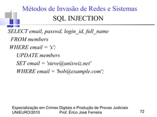Especialização em Crimes Digitais e Produção de Provas Judiciais
UNIEURO/2010 Prof. Érico José Ferreira 72
Métodos de Invasão de Redes e Sistemas
SQL INJECTION
SELECT email, passwd, login_id, full_name
FROM members
WHERE email = 'x';
UPDATE members
SET email = 'steve@unixwiz.net'
WHERE email = 'bob@example.com';
 