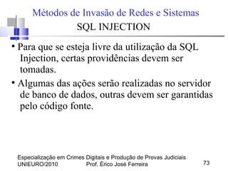 Especialização em Crimes Digitais e Produção de Provas Judiciais
UNIEURO/2010 Prof. Érico José Ferreira 73
Métodos de Invasão de Redes e Sistemas
SQL INJECTION
●
Para que se esteja livre da utilização da SQL
Injection, certas providências devem ser
tomadas.
●
Algumas das ações serão realizadas no servidor
de banco de dados, outras devem ser garantidas
pelo código fonte.
 