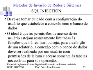 Especialização em Crimes Digitais e Produção de Provas Judiciais
UNIEURO/2010 Prof. Érico José Ferreira 74
Métodos de Invasão de Redes e Sistemas
SQL INJECTION
●
Deve-se tomar cuidado com a configuração do
usuário que estabelece a conexão com o banco de
dados.
●
O ideal é que as permissões de acesso deste
usuário estejam restritamente limitadas às
funções que irá realizar, ou seja, para a exibição
de um relatório, a conexão com o banco de dados
deve ser realizada por um usuário com
permissões de leitura e acesso somente às tabelas
necessárias para sua operação.
 