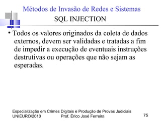 Especialização em Crimes Digitais e Produção de Provas Judiciais
UNIEURO/2010 Prof. Érico José Ferreira 75
Métodos de Invasão de Redes e Sistemas
SQL INJECTION
●
Todos os valores originados da coleta de dados
externos, devem ser validadas e tratadas a fim
de impedir a execução de eventuais instruções
destrutivas ou operações que não sejam as
esperadas.
 
