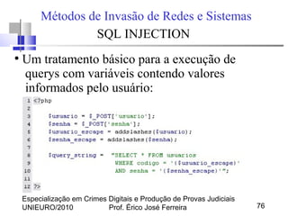 Especialização em Crimes Digitais e Produção de Provas Judiciais
UNIEURO/2010 Prof. Érico José Ferreira 76
Métodos de Invasão de Redes e Sistemas
SQL INJECTION
●
Um tratamento básico para a execução de
querys com variáveis contendo valores
informados pelo usuário:
 